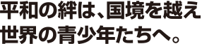 平和の絆は、国境を越え世界の青少年たちへ。