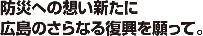 防災への想い新たに広島のさらなる復興を願って。