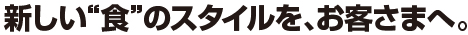 新しい“食”のスタイルを、お客さまへ。