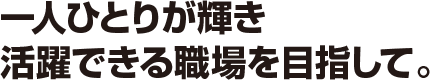 一人ひとりが輝き
活躍できる職場を目指して。