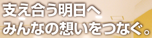 支え合う明日へ みんなの想いをつなぐ。