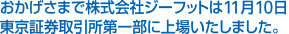 おかげさまで株式会社ジーフットは11月10日
東京証券取引所第一部に上場いたしました。