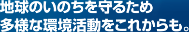 地球のいのちを守るため多様な環境活動をこれからも。