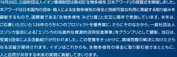 10月20日、公益財団法人イオン環境財団は第4回「生物多様性 日本アワード」の授賞式を開催しました。本アワードは日本国内の団体・個人による生物多様性の保全と持続可能な利用に貢献する取り組みを顕彰するもので、国際賞である「生物多様性 みどり賞」と交互に隔年で実施しています。本年は、ご応募いただいた126件のうち5つのプロジェクトを優秀賞に、さらにそのなかから、一般社団法人エゾシカ協会による「エゾシカの先進的な資源的活用促進事業」をグランプリとして顕彰。当日は、受賞5団体による活動紹介が行われました。この受賞をきっかけに、環境問題の解決に向けたさらなる活躍が期待されます。イオンはこれからも、生物多様性の保全に取り組む皆さまとともに、人と自然が共存する未来の実現に貢献してまいります。