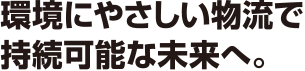 環境にやさしい物流で持続可能な未来へ。