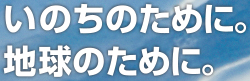 いのちのために。地球のために。