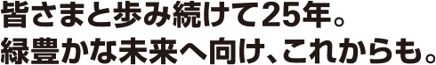 皆さまと歩み続けて25年。緑豊かな未来へ向け、これからも。