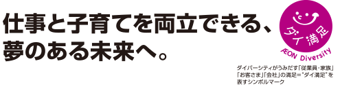 仕事と子育てを両立できる、
夢のある未来へ。ダイ満足 AEON Diversity ダイバーシティがうみだす「従業員・家族」「お客さま」「会社」の満足＝ダイ満足を表すシンボルマーク