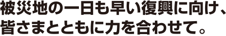 被災地の一日も早い復興に向け、皆さまとともに力を合わせて。