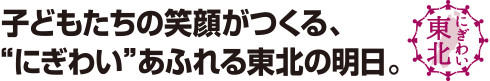 子どもたちの笑顔がつくる、“にぎわい”あふれる東北の明日。にぎわい東北