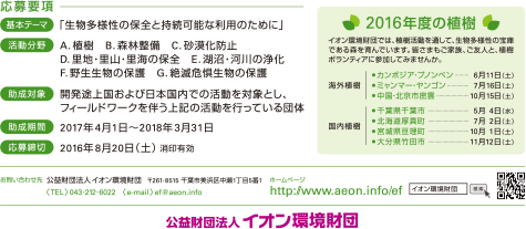 応募要項 基本テーマ:「生物多様性の保全と持続可能な利用のために」 活動分野:A.植樹 B.森林整備 C.砂漠化防止 D.里地・里山・里海の保全 E.湖沼・河川の浄化 F.野生生物の保護 G.絶滅危惧生物の保護 助成対象:開発途上国および日本国内での活動を対象とし、フィールドワークを伴う上記の活動を行っている団体 助成期間:2017年4月1日～2018年3月31日 応募締切:2016年8月20日(土)消印有効 2016年度の植樹 イオン環境財団では、植樹活動を通して、生物多様性の宝庫である森を育んでいます。皆さまもご家族、ご友人と、植樹ボランティアに参加してみませんか。 海外植樹:カンボジア・プノンペン…6月11日(土) ミャンマー・ヤンゴン…7月16日(土) 中国・北京市密雲…10月15日(土) 国内植樹:千葉県千葉市…5月4日(水) 北海道厚真町…7月 2日(土) 宮城県亘理町…10月1日(土) 大分県竹田市…11月12日(土) お問い合わせ先 公益財団法人イオン環境財団 〒261-8515 千葉市美浜区中瀬1丁目5番1 <TEL>043-212-6022 <e-mail> ef@aeon.info ホームページ http://www.aeon.info/ef 公益財団法人 イオン環境財団