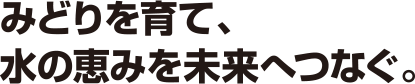 みどりを育て、水の恵みを未来へつなぐ。