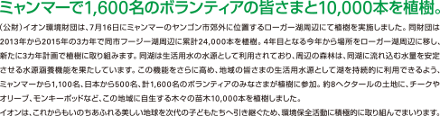 ミャンマーで1,600名のボランティアの皆さまと10,000本を植樹。（公財）イオン環境財団は、7月16日にミャンマーのヤンゴン市郊外に位置するローガー湖周辺にて植樹を実施しました。同財団は2013年から2015年の3カ年で同市フージー湖周辺に累計24,000本を植樹。4年目となる今年から場所をローガー湖周辺に移し、新たに3カ年計画で植樹に取り組みます。同湖は生活用水の水源として利用されており、周辺の森林は、同湖に流れ込む水量を安定させる水源涵養機能を果たしています。この機能をさらに高め、地域の皆さまの生活用水の水源として湖を持続的に利用できるよう、ミャンマーから1,100名、日本から500名、計1,600名のボランティアのみなさまが植樹に参加。約8ヘクタールの土地に、チークやオリーブ、モンキーポッドなど、この地域に自生する木々の苗木10,000本を植樹しました。イオンは、これからもいのちあふれる美しい地球を次代の子どもたちへ引き継ぐため、環境保全活動に積極的に取り組んでまいります。