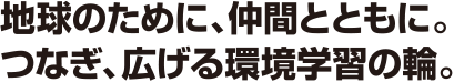 地球のために、仲間とともに。つなぎ、広げる環境学習の輪。