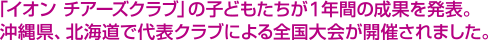「イオン チアーズクラブ」の子どもたちが1年間の成果を発表。沖縄県、北海道で代表クラブによる全国大会が開催されました。