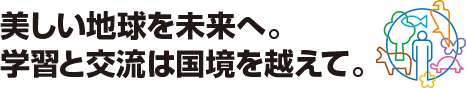 美しい地球を未来へ。学習と交流は国境を越えて。