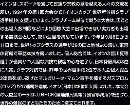 イオンは、スポーツを通じて民族や宗教の壁を越える人々の交流を願い、1994年の第1回大会から「イオンカップ 世界新体操クラブ選手権」を支援しています。クラブチーム単位で競う本大会は、国ごとの出場人数制限などにより国際大会に出場できない実力者も出場する競技会として、高い注目を集めています。今年は9月8日から11日まで、世界トップクラスの選手が26の国と地域より集い、東京体育館で華麗な技を競いました。個人総合では、イオンの皆川夏穂選手が優美かつ大胆な演技で観客の心を魅了し、日本勢最高の8位に入賞。クラブ対抗では、昨年の世界選手権2位で本大会個人総合3連覇を成し遂げたマルガリータ・マムン選手を擁するガスプロム（ロシア）が17連覇を達成、イオン（日本）は5位に入賞しました。本大会の収益金の一部は、UNHCR（国連難民高等弁務官事務所）を通じて、世界の難民の子どもたちのために役立てられます。