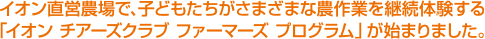 イオン直営農場で、子どもたちがさまざまな農作業を継続体験する「イオン チアーズクラブ ファーマーズ プログラム」が始まりました。