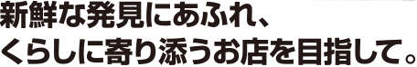 新鮮な発見にあふれ、くらしに寄り添うお店を目指して。