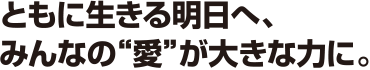 ともに生きる明日へ、みんなの“愛”が大きな力に。