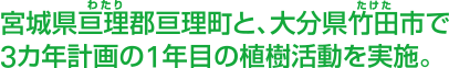 宮城県亘理(わたり)郡亘理町と、大分県竹田(たけた)市で3カ年計画の1年目の植樹活動を実施。