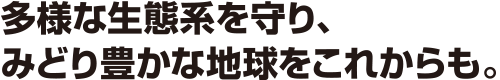 多様な生態系を守り、みどり豊かな地球をこれからも。