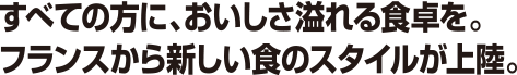 すべての方に、おいしさ溢れる食卓を。フランスから新しい食のスタイルが上陸。