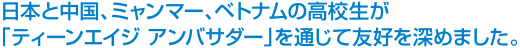 日本と中国、ミャンマー、ベトナムの高校生が「ティーンエイジ アンバサダー」を通じて友好を深めました。