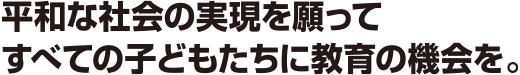 平和な社会の実現を願って すべての子どもたちに教育の機会を。