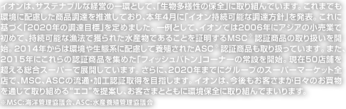 イオンは、サステナブルな経営の一環として、「生物多様性の保全」に取り組んでいます。これまでも環境に配慮した商品調達を推進しており、本年4月に「イオン持続可能な調達方針」を発表。これに基づく「2020年の調達目標」を定めました。一例として、イオンでは2006年にアジアの小売業で初めて、持続可能な漁法で獲られた水産物であることを証明するMSC※認証商品の取り扱いを開始。2014年からは環境や生態系に配慮して養殖されたASC※認証商品も取り扱っています。また、2015年にこれらの認証商品を集めた「フィッシュバトン」コーナーの常設を開始。現在50店舗を超える総合スーパーで展開しています。さらに、2020年までにグループのスーパーマーケット全店で、MSC、ASCの流通・加工認証取得を目指します。イオンは、今後もお客さまが日々のお買物を通じて取り組める“エコ”を提案し、お客さまとともに環境保全に取り組んでまいります。　※MSC:海洋管理協議会、ASC:水産養殖管理協議会