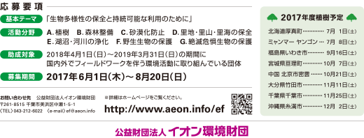 応募要項 基本テーマ:「生物多様性の保全と持続可能な利用のために」 活動分野:A.植樹 B.森林整備 C.砂漠化防止 D.里地・里山・里海の保全 E.湖沼・河川の浄化 F.野生生物の保護 G.絶滅危惧生物の保護 助成対象:2018年4月1日(日)〜2019年3月31日(日)の期間に国内外でフィールドワークを伴う環境活動に取り組んでいる団体 助成期間:2017年6月1日(木)〜8月20日(日)  お問い合わせ先 公益財団法人イオン環境財団 〒261-8515 千葉市美浜区中瀬1丁目5番1 <TEL>043-212-6022 <e-mail> ef@aeon.info ※詳細はホームページをご覧ください。 http://www.aeon.info/ef 2017年度植樹予定 北海道厚真町･･･7月1日(土)、ミャンマー ヤンゴン･･･7月8日(土)、福島県いわき市･･･9月16日(土)、宮城県亘理町･･･10月7日(土)、中国 北京市密雲･･･10月21日(土)、大分県竹田市･･･11月11日(土)、千葉県千葉市･･･11月25日(土)、沖縄県糸満市･･･12月2日(土) 公益財団法人 イオン環境財団