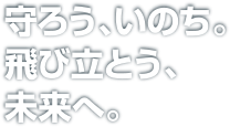 守ろう、いのち。飛び立とう、未来へ。