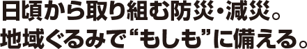 日頃から取り組む防災・減災。地域ぐるみで“もしも”に備える。