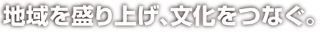 地域を盛り上げ、文化をつなぐ。