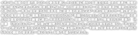 イオンは、地域の伝統行事などへの参加を通じ、その土地に根付く伝統文化や歴史の継承に積極的に取り組んでいます。イオン琉球（株）では、沖縄の伝統芸能エイサーの普及や継承に貢献したいとの思いから、一昨年、会社創立40周年を機に従業員の有志による「イオン琉球エイサー隊」を結成。地元の琉球舞踊団体「童舞花(どうむはな)わらび」や「昂龍(こうりゅう)」の皆さまとともに、店舗の屋上や会議室などで日々練習に励み、今年8月6日には、那覇市の国際通りで開催された「夏祭り in 那覇 1万人のエイサー踊り隊」に総勢70名が参加しました。大小の太鼓を打ち鳴らし、「チョンダラー」と呼ばれる道化役とともに隊列を組んで踊る創作エイサーを披露。沿道を埋め尽くした約6万5千人の観客の皆さまと一体となって、お祭りを盛り上げました。