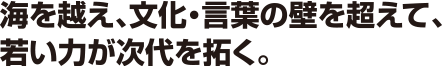 海を越え、文化・言葉の壁を超えて、若い力が次代を拓く。