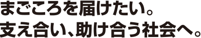 まごころを届けたい。支え合い、助け合う社会へ。