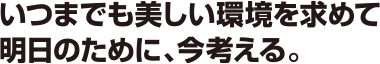 いつまでも美しい環境を求めて 明日のために、今考える。