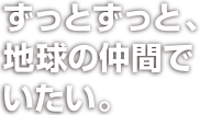 ずっとずっと、地球の仲間でいたい。