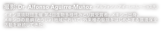 撮影：Dr. Alfonso Aguirre-Muñoz （アルフォンソ・アギーレ＝ムーニョス氏）イオン環境財団主催 第４回生物多様性みどり賞受賞者。メキシコ出身。メキシコの島嶼（とうしょ）地域において、外来種の駆除をはじめとする環境保全活動を継続してきた。