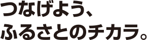 つなげよう、ふるさとのチカラ。