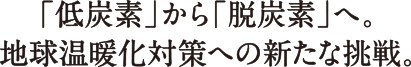 「低炭素」から「脱炭素」へ。地球温暖化対策への新たな挑戦。