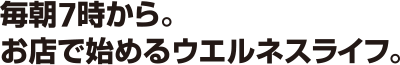 毎朝7時から。お店で始めるウエルネスライフ。
