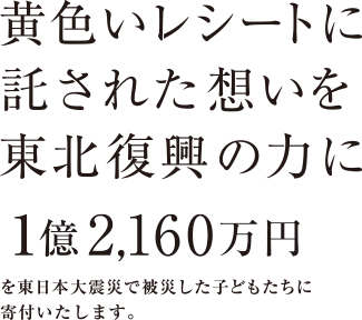 黄色いレシートに託された想いを東北復興の力に1億2,160万円を東日本大震災で被災した子どもたちに寄付いたします。