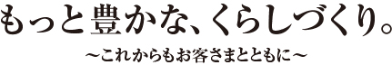 もっと豊かな、くらしづくり。〜これからもお客さまとともに〜