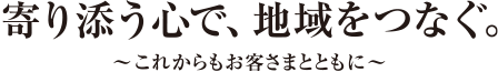 寄り添う心で、地域をつなぐ。〜これからもお客さまとともに〜