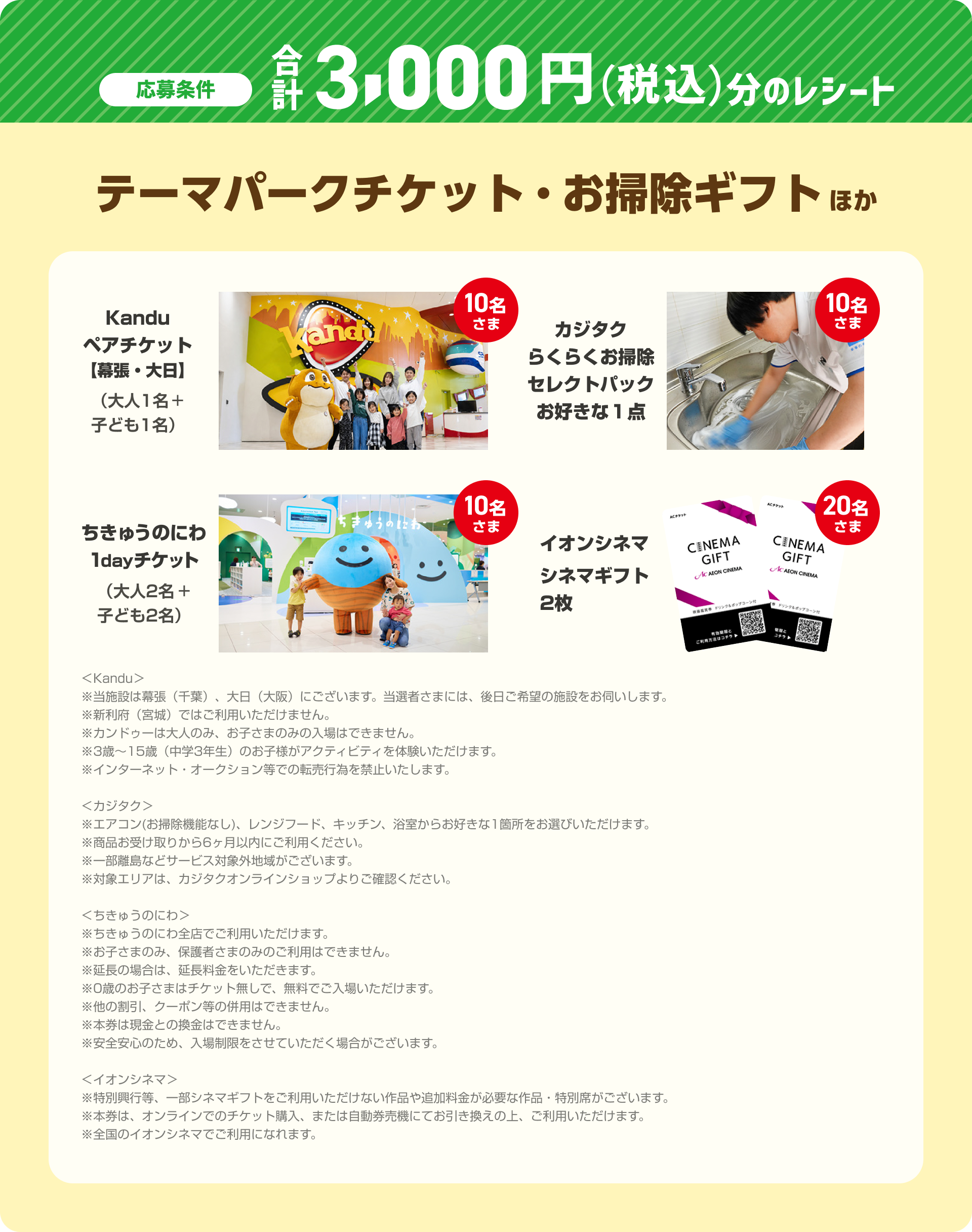 応募条件 合計3,000円（税込）分のレシート テーマパークチケット・お掃除ギフトほか Kanduペアチケット【幕張・大日】（大人1名＋子ども1名）（10名さま） カジタクらくらくお掃除セレクトパックお好きな１点（10名さま）ちきゅうのにわ1dayチケット（大人2名＋子ども2名）（10名さま） イオンシネマ シネマギフト 2枚（20名さま） ＜Kandu＞※当施設は幕張（千葉）、大日（大阪）にございます。当選者さまには、後日ご希望の施設をお伺いします。※新利府（宮城）ではご利用いただけません。※カンドゥーは大人のみ、お子さまのみの入場はできません。※3歳～15歳（中学3年生）のお子様がアクティビティを体験いただけます。※インターネット・オークション等での転売行為を禁止いたします。＜カジタク＞※エアコン(お掃除機能なし)、レンジフード、キッチン、浴室からお好きな1箇所をお選びいただけます。※商品お受け取りから6ヶ月以内にご利用ください。※一部離島などサービス対象外地域がございます。※対象エリアは、カジタクオンラインショップよりご確認ください。＜ちきゅうのにわ＞※ちきゅうのにわ全店でご利用いただけます。※お子さまのみ、保護者さまのみのご利用はできません。※延長の場合は、延長料金をいただきます。※0歳のお子さまはチケット無しで、無料でご入場いただけます。※他の割引、クーポン等の併用はできません。※本券は現金との換金はできません。※安全安心のため、入場制限をさせていただく場合がございます。＜イオンシネマ＞※特別興行等、一部シネマギフトをご利用いただけない作品や追加料金が必要な作品・特別席がございます。※本券は、オンラインでのチケット購入、または自動券売機にてお引き換えの上、ご利用いただけます。※全国のイオンシネマでご利用になれます。