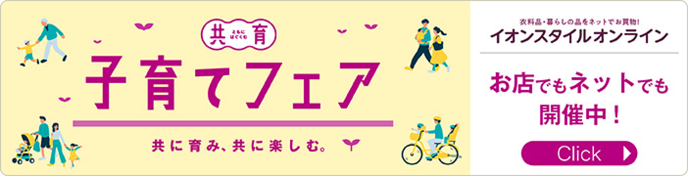 共に育み、共に楽しむ。共育（ともいく） 子育てフェア 衣料品・暮らしの品をネットでお買い物！お店でもネットでも開催中！ Clickをしてフェア用のイオンスタイルオンラインページを見る