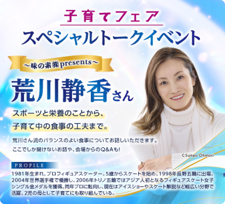 子育てフェア スペシャルトークイベント 〜味の素㈱ presents〜 荒川静香さん スポーツと栄養のことから、子育て中の食事の工夫まで。 荒川三流のバランスのよい食事についてお話しいただきます。ここでしか聞けないお話や、会場からのQ&Aも！ PROFILE 1981年生まれ、プロフィギュアスケーター：5歳からスケートを始め、1998年長野五輪に出場。2004年世界選手権で優いし、2006年トリノ五輪ではアジア人初となるフィギュアスケート女子シングル金メダルを得。同年プロに転向し、現在はアイスショーやスケート解説など幅広い分野で活躍。2児の母として子育てにも取り組んでいる。
