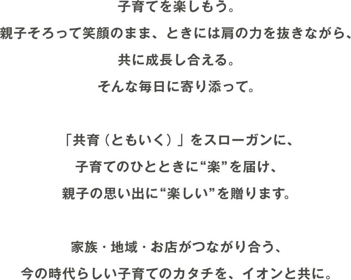 子育てを楽しもう。親子そろって笑顔のまま、ときには肩の力を抜きながら、共に成長し合える。そんな毎日に寄り添って。「共育（ともいく）」をスローガンに、子育てのひとときに“楽”を届け、親子の思い出に“楽しい”を贈ります。家族・地域・お店がつながり合う、今の時代らしい子育てのカタチを、イオンと共に。